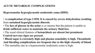 ACUTE METABOLIC COMPLICATIONS
Hyperosmolar hyperglycaemic nonketotic coma (HHS)
• A complication of type 2 DM. It is caused by severe dehydration resulting
from sustained hyperglycaemic diuresis.
• The loss of glucose in the urine is so intense that the patient is unable to
drink sufficient water to maintain the urinary fluid loss.
• The usual clinical features of ketoacidosis are absent but prominent
Central nervous signs are present.
• Blood sugar is extremely high and plasma osmolality is high. Thrombotic
And bleeding complications are frequent due to the high viscosity of blood.
• The mortality rate in a hyperosmolar nonketotic coma is high.
 
