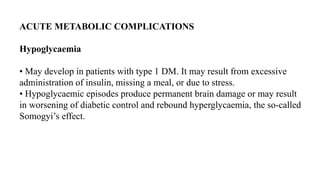 ACUTE METABOLIC COMPLICATIONS
Hypoglycaemia
• May develop in patients with type 1 DM. It may result from excessive
administration of insulin, missing a meal, or due to stress.
• Hypoglycaemic episodes produce permanent brain damage or may result
in worsening of diabetic control and rebound hyperglycaemia, the so-called
Somogyi’s effect.
 