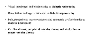 • Visual impairment and blindness due to diabetic retinopathy
• Renal failure and hypertension due to diabetic nephropathy
• Pain, paraesthesia, muscle weakness and autonomic dysfunction due to
diabetic neuropathy
• Cardiac disease, peripheral vascular disease and stroke due to
macrovascular disease
 