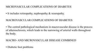 MICROVASCULAR COMPLICATIONS OF DIABETES
• It includes retinopathy, nephropathy & neuropathy.
MACROVASCULAR COMPLICATIONS OF DIABETES
• The central pathological mechanism in macrovascular disease is the process
of atherosclerosis, which leads to the narrowing of arterial walls throughout
the body.
MACRO- AND MICROVASCULAR DISEASE COMBINED
• Diabetic foot problems
 