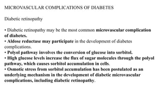 MICROVASCULAR COMPLICATIONS OF DIABETES
Diabetic retinopathy
• Diabetic retinopathy may be the most common microvascular complication
of diabetes.
• Aldose reductase may participate in the development of diabetes
complications.
• Polyol pathway involves the conversion of glucose into sorbitol.
• High glucose levels increase the flux of sugar molecules through the polyol
pathway, which causes sorbitol accumulation in cells.
• Osmotic stress from sorbitol accumulation has been postulated as an
underlying mechanism in the development of diabetic microvascular
complications, including diabetic retinopathy.
 