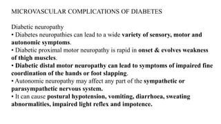 MICROVASCULAR COMPLICATIONS OF DIABETES
Diabetic neuropathy
• Diabetes neuropathies can lead to a wide variety of sensory, motor and
autonomic symptoms.
• Diabetic proximal motor neuropathy is rapid in onset & evolves weakness
of thigh muscles.
• Diabetic distal motor neuropathy can lead to symptoms of impaired fine
coordination of the hands or foot slapping.
• Autonomic neuropathy may affect any part of the sympathetic or
parasympathetic nervous system.
• It can cause postural hypotension, vomiting, diarrhoea, sweating
abnormalities, impaired light reflex and impotence.
 