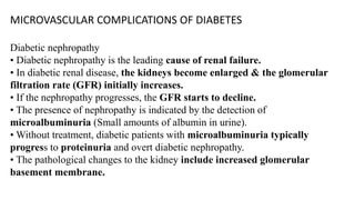 MICROVASCULAR COMPLICATIONS OF DIABETES
Diabetic nephropathy
• Diabetic nephropathy is the leading cause of renal failure.
• In diabetic renal disease, the kidneys become enlarged & the glomerular
filtration rate (GFR) initially increases.
• If the nephropathy progresses, the GFR starts to decline.
• The presence of nephropathy is indicated by the detection of
microalbuminuria (Small amounts of albumin in urine).
• Without treatment, diabetic patients with microalbuminuria typically
progress to proteinuria and overt diabetic nephropathy.
• The pathological changes to the kidney include increased glomerular
basement membrane.
 