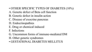 • OTHER SPECIFIC TYPES OF DIABETES (10%)
A. Genetic defect of Beta cell function
B. Genetic defect in insulin action
C. Disease of exocrine pancreas
D. Endocrinopathies
E. Drug or chemical induced
F. Infections
G. Uncommon forms of immune-mediated DM
H. Other genetic syndromes
• GESTATIONAL DIABETES MELLITUS
 