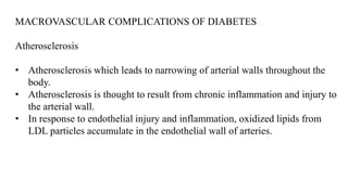 MACROVASCULAR COMPLICATIONS OF DIABETES
Atherosclerosis
• Atherosclerosis which leads to narrowing of arterial walls throughout the
body.
• Atherosclerosis is thought to result from chronic inflammation and injury to
the arterial wall.
• In response to endothelial injury and inflammation, oxidized lipids from
LDL particles accumulate in the endothelial wall of arteries.
 