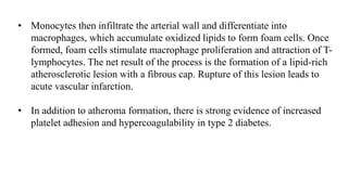 • Monocytes then infiltrate the arterial wall and differentiate into
macrophages, which accumulate oxidized lipids to form foam cells. Once
formed, foam cells stimulate macrophage proliferation and attraction of T-
lymphocytes. The net result of the process is the formation of a lipid-rich
atherosclerotic lesion with a fibrous cap. Rupture of this lesion leads to
acute vascular infarction.
• In addition to atheroma formation, there is strong evidence of increased
platelet adhesion and hypercoagulability in type 2 diabetes.
 