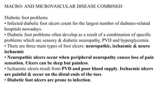 MACRO- AND MICROVASCULAR DISEASE COMBINED
Diabetic foot problems
• Infected diabetic foot ulcers count for the largest number of diabetes-related
hospitals nowadays.
• Diabetic foot problems often develop as a result of a combination of specific
problems which are sensory & diabetic neuropathy, PVD and hyperglycemia.
• There are three main types of foot ulcers: neuropathic, ischaemic & neuro
ischaemic
• Neuropathic ulcers occur when peripheral neuropathy causes loss of pain
sensation. Ulcers can be deep but painless.
• Ischaemic ulcers result from PVD and poor blood supply. Ischaemic ulcers
are painful & occur on the distal ends of the toes.
• Diabetic foot ulcers are prone to infection.
 