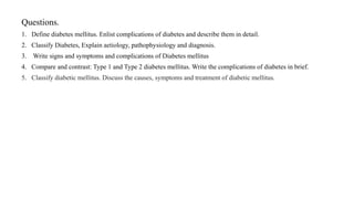 Questions.
1. Define diabetes mellitus. Enlist complications of diabetes and describe them in detail.
2. Classify Diabetes, Explain aetiology, pathophysiology and diagnosis.
3. Write signs and symptoms and complications of Diabetes mellitus
4. Compare and contrast: Type 1 and Type 2 diabetes mellitus. Write the complications of diabetes in brief.
5. Classify diabetic mellitus. Discuss the causes, symptoms and treatment of diabetic mellitus.
 