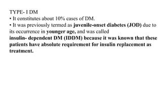 TYPE- I DM
• It constitutes about 10% cases of DM.
• It was previously termed as juvenile-onset diabetes (JOD) due to
its occurrence in younger age, and was called
insulin- dependent DM (IDDM) because it was known that these
patients have absolute requirement for insulin replacement as
treatment.
 
