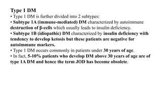 Type 1 DM
• Type 1 DM is further divided into 2 subtypes:
• Subtype 1A (immune-mediated) DM characterized by autoimmune
destruction of β-cells which usually leads to insulin deficiency.
• Subtype 1B (idiopathic) DM characterized by insulin deficiency with
tendency to develop ketosis but these patients are negative for
autoimmune markers.
• Type 1 DM occurs commonly in patients under 30 years of age.
• In fact, 5-10% patients who develop DM above 30 years of age are of
type 1A DM and hence the term JOD has become obsolete.
 