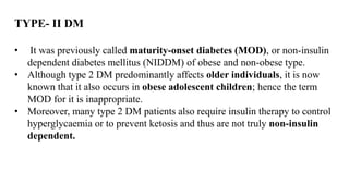 TYPE- II DM
• It was previously called maturity-onset diabetes (MOD), or non-insulin
dependent diabetes mellitus (NIDDM) of obese and non-obese type.
• Although type 2 DM predominantly affects older individuals, it is now
known that it also occurs in obese adolescent children; hence the term
MOD for it is inappropriate.
• Moreover, many type 2 DM patients also require insulin therapy to control
hyperglycaemia or to prevent ketosis and thus are not truly non-insulin
dependent.
 