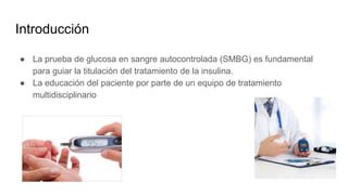 Introducción
● La prueba de glucosa en sangre autocontrolada (SMBG) es fundamental
para guiar la titulación del tratamiento de la insulina.
● La educación del paciente por parte de un equipo de tratamiento
multidisciplinario
 
