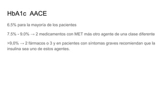 HbA1c AACE
6.5% para la mayoría de los pacientes
7.5% - 9.0% → 2 medicamentos con MET más otro agente de una clase diferente
>9,0% → 2 fármacos o 3 y en pacientes con síntomas graves recomiendan que la
insulina sea uno de estos agentes.
 