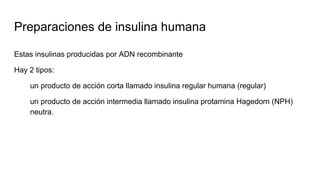 Preparaciones de insulina humana
Estas insulinas producidas por ADN recombinante
Hay 2 tipos:
un producto de acción corta llamado insulina regular humana (regular)
un producto de acción intermedia llamado insulina protamina Hagedorn (NPH)
neutra.
 