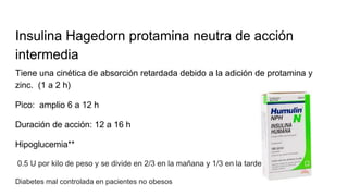 Insulina Hagedorn protamina neutra de acción
intermedia
Tiene una cinética de absorción retardada debido a la adición de protamina y
zinc. (1 a 2 h)
Pico: amplio 6 a 12 h
Duración de acción: 12 a 16 h
Hipoglucemia**
0.5 U por kilo de peso y se divide en 2/3 en la mañana y 1/3 en la tarde
Diabetes mal controlada en pacientes no obesos
 