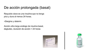 De acción prolongada (basal)
Requisito clave es una insulina que no tenga
pico y dura al menos 24 horas.
-Glargina y detemir.
Acción ultra larga análogo de insulina basal,
degludec, duración de acción > 24 horas
 