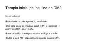 Terapia inicial de insulina en DM2
Insulina basal
-Fracaso de 2 o más agentes no insulínicos
-Una sola dosis de insulina basal (NPH o glargina) →
objetivo de HbA1c de < 7,0%.
-Basal de acción prolongada insulina análoga a la NPH
-SMBG a las 3 AM , especialmente usando insulina NPH.
 