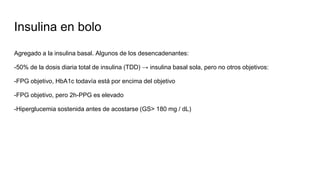 Insulina en bolo
Agregado a la insulina basal. Algunos de los desencadenantes:
-50% de la dosis diaria total de insulina (TDD) → insulina basal sola, pero no otros objetivos:
-FPG objetivo, HbA1c todavía está por encima del objetivo
-FPG objetivo, pero 2h-PPG es elevado
-Hiperglucemia sostenida antes de acostarse (GS> 180 mg / dL)
 