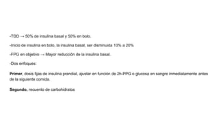 -TDD → 50% de insulina basal y 50% en bolo.
-Inicio de insulina en bolo, la insulina basal, ser disminuida 10% a 20%
-FPG en objetivo → Mayor reducción de la insulina basal.
-Dos enfoques:
Primer, dosis fijas de insulina prandial, ajustar en función de 2h-PPG o glucosa en sangre inmediatamente antes
de la siguiente comida.
Segundo, recuento de carbohidratos
 