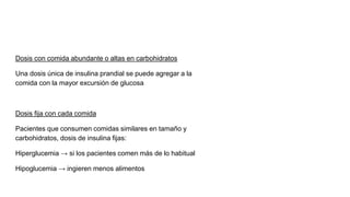 Dosis con comida abundante o altas en carbohidratos
Una dosis única de insulina prandial se puede agregar a la
comida con la mayor excursión de glucosa
Dosis fija con cada comida
Pacientes que consumen comidas similares en tamaño y
carbohidratos, dosis de insulina fijas:
Hiperglucemia → si los pacientes comen más de lo habitual
Hipoglucemia → ingieren menos alimentos
 