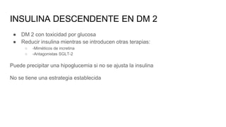 INSULINA DESCENDENTE EN DM 2
● DM 2 con toxicidad por glucosa
● Reducir insulina mientras se introducen otras terapias:
○ -Miméticos de incretina
○ -Antagonistas SGLT-2
Puede precipitar una hipoglucemia si no se ajusta la insulina
No se tiene una estrategia establecida
 