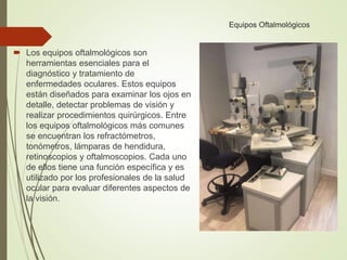 Equipos Oftalmológicos
 Los equipos oftalmológicos son
herramientas esenciales para el
diagnóstico y tratamiento de
enfermedades oculares. Estos equipos
están diseñados para examinar los ojos en
detalle, detectar problemas de visión y
realizar procedimientos quirúrgicos. Entre
los equipos oftalmológicos más comunes
se encuentran los refractómetros,
tonómetros, lámparas de hendidura,
retinoscopios y oftalmoscopios. Cada uno
de ellos tiene una función específica y es
utilizado por los profesionales de la salud
ocular para evaluar diferentes aspectos de
la visión.
 