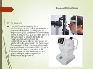 Equipos Oftalmológicos
 Tonómetros
 Los tonómetros son equipos
oftalmológicos utilizados para medir la
presión intraocular. Este equipo es
importante para detectar enfermedades
como el glaucoma, que pueden dañar el
nervio óptico y causar pérdida de
visión.Existen varios tipos de
tonómetros, pero el más común es el
tonómetro de aplanación de Goldmann.
Este equipo utiliza una pequeña sonda
para presionar suavemente la córnea y
medir la resistencia que ofrece. El
resultado se muestra en una escala
graduada que indica la presión
intraocular del paciente.
 