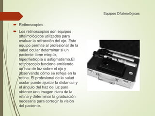 Equipos Oftalmológicos
 Retinoscopios
 Los retinoscopios son equipos
oftalmológicos utilizados para
evaluar la refracción del ojo. Este
equipo permite al profesional de la
salud ocular determinar si un
paciente tiene miopía,
hipermetropía o astigmatismo.El
retinoscopio funciona emitiendo
un haz de luz sobre el ojo y
observando cómo se refleja en la
retina. El profesional de la salud
ocular puede ajustar la distancia y
el ángulo del haz de luz para
obtener una imagen clara de la
retina y determinar la graduación
necesaria para corregir la visión
del paciente.
 