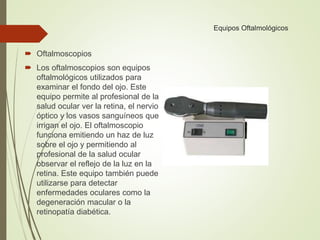 Equipos Oftalmológicos
 Oftalmoscopios
 Los oftalmoscopios son equipos
oftalmológicos utilizados para
examinar el fondo del ojo. Este
equipo permite al profesional de la
salud ocular ver la retina, el nervio
óptico y los vasos sanguíneos que
irrigan el ojo. El oftalmoscopio
funciona emitiendo un haz de luz
sobre el ojo y permitiendo al
profesional de la salud ocular
observar el reflejo de la luz en la
retina. Este equipo también puede
utilizarse para detectar
enfermedades oculares como la
degeneración macular o la
retinopatía diabética.
 