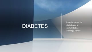DIABETES
La enfermedad de
diabetes en la
comunidad de
Santiago Xanica
 
