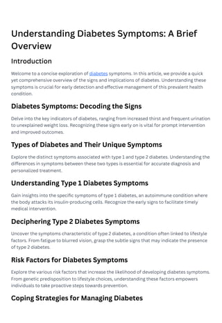 Understanding Diabetes Symptoms: A Brief
Overview
Introduction
Welcome to a concise exploration of diabetes symptoms. In this article, we provide a quick
yet comprehensive overview of the signs and implications of diabetes. Understanding these
symptoms is crucial for early detection and effective management of this prevalent health
condition.
Diabetes Symptoms: Decoding the Signs
Delve into the key indicators of diabetes, ranging from increased thirst and frequent urination
to unexplained weight loss. Recognizing these signs early on is vital for prompt intervention
and improved outcomes.
Types of Diabetes and Their Unique Symptoms
Explore the distinct symptoms associated with type 1 and type 2 diabetes. Understanding the
differences in symptoms between these two types is essential for accurate diagnosis and
personalized treatment.
Understanding Type 1 Diabetes Symptoms
Gain insights into the specific symptoms of type 1 diabetes, an autoimmune condition where
the body attacks its insulin-producing cells. Recognize the early signs to facilitate timely
medical intervention.
Deciphering Type 2 Diabetes Symptoms
Uncover the symptoms characteristic of type 2 diabetes, a condition often linked to lifestyle
factors. From fatigue to blurred vision, grasp the subtle signs that may indicate the presence
of type 2 diabetes.
Risk Factors for Diabetes Symptoms
Explore the various risk factors that increase the likelihood of developing diabetes symptoms.
From genetic predisposition to lifestyle choices, understanding these factors empowers
individuals to take proactive steps towards prevention.
Coping Strategies for Managing Diabetes
 