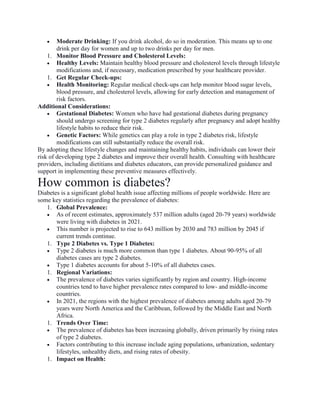  Moderate Drinking: If you drink alcohol, do so in moderation. This means up to one
drink per day for women and up to two drinks per day for men.
1. Monitor Blood Pressure and Cholesterol Levels:
 Healthy Levels: Maintain healthy blood pressure and cholesterol levels through lifestyle
modifications and, if necessary, medication prescribed by your healthcare provider.
1. Get Regular Check-ups:
 Health Monitoring: Regular medical check-ups can help monitor blood sugar levels,
blood pressure, and cholesterol levels, allowing for early detection and management of
risk factors.
Additional Considerations:
 Gestational Diabetes: Women who have had gestational diabetes during pregnancy
should undergo screening for type 2 diabetes regularly after pregnancy and adopt healthy
lifestyle habits to reduce their risk.
 Genetic Factors: While genetics can play a role in type 2 diabetes risk, lifestyle
modifications can still substantially reduce the overall risk.
By adopting these lifestyle changes and maintaining healthy habits, individuals can lower their
risk of developing type 2 diabetes and improve their overall health. Consulting with healthcare
providers, including dietitians and diabetes educators, can provide personalized guidance and
support in implementing these preventive measures effectively.
How common is diabetes?
Diabetes is a significant global health issue affecting millions of people worldwide. Here are
some key statistics regarding the prevalence of diabetes:
1. Global Prevalence:
 As of recent estimates, approximately 537 million adults (aged 20-79 years) worldwide
were living with diabetes in 2021.
 This number is projected to rise to 643 million by 2030 and 783 million by 2045 if
current trends continue.
1. Type 2 Diabetes vs. Type 1 Diabetes:
 Type 2 diabetes is much more common than type 1 diabetes. About 90-95% of all
diabetes cases are type 2 diabetes.
 Type 1 diabetes accounts for about 5-10% of all diabetes cases.
1. Regional Variations:
 The prevalence of diabetes varies significantly by region and country. High-income
countries tend to have higher prevalence rates compared to low- and middle-income
countries.
 In 2021, the regions with the highest prevalence of diabetes among adults aged 20-79
years were North America and the Caribbean, followed by the Middle East and North
Africa.
1. Trends Over Time:
 The prevalence of diabetes has been increasing globally, driven primarily by rising rates
of type 2 diabetes.
 Factors contributing to this increase include aging populations, urbanization, sedentary
lifestyles, unhealthy diets, and rising rates of obesity.
1. Impact on Health:
 