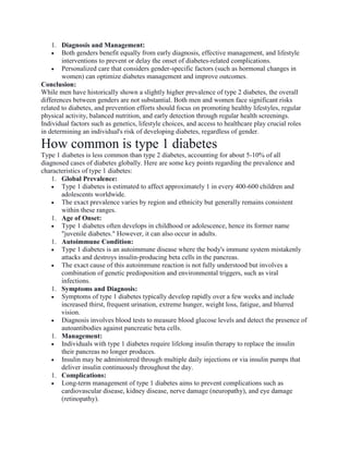 1. Diagnosis and Management:
 Both genders benefit equally from early diagnosis, effective management, and lifestyle
interventions to prevent or delay the onset of diabetes-related complications.
 Personalized care that considers gender-specific factors (such as hormonal changes in
women) can optimize diabetes management and improve outcomes.
Conclusion:
While men have historically shown a slightly higher prevalence of type 2 diabetes, the overall
differences between genders are not substantial. Both men and women face significant risks
related to diabetes, and prevention efforts should focus on promoting healthy lifestyles, regular
physical activity, balanced nutrition, and early detection through regular health screenings.
Individual factors such as genetics, lifestyle choices, and access to healthcare play crucial roles
in determining an individual's risk of developing diabetes, regardless of gender.
How common is type 1 diabetes
Type 1 diabetes is less common than type 2 diabetes, accounting for about 5-10% of all
diagnosed cases of diabetes globally. Here are some key points regarding the prevalence and
characteristics of type 1 diabetes:
1. Global Prevalence:
 Type 1 diabetes is estimated to affect approximately 1 in every 400-600 children and
adolescents worldwide.
 The exact prevalence varies by region and ethnicity but generally remains consistent
within these ranges.
1. Age of Onset:
 Type 1 diabetes often develops in childhood or adolescence, hence its former name
"juvenile diabetes." However, it can also occur in adults.
1. Autoimmune Condition:
 Type 1 diabetes is an autoimmune disease where the body's immune system mistakenly
attacks and destroys insulin-producing beta cells in the pancreas.
 The exact cause of this autoimmune reaction is not fully understood but involves a
combination of genetic predisposition and environmental triggers, such as viral
infections.
1. Symptoms and Diagnosis:
 Symptoms of type 1 diabetes typically develop rapidly over a few weeks and include
increased thirst, frequent urination, extreme hunger, weight loss, fatigue, and blurred
vision.
 Diagnosis involves blood tests to measure blood glucose levels and detect the presence of
autoantibodies against pancreatic beta cells.
1. Management:
 Individuals with type 1 diabetes require lifelong insulin therapy to replace the insulin
their pancreas no longer produces.
 Insulin may be administered through multiple daily injections or via insulin pumps that
deliver insulin continuously throughout the day.
1. Complications:
 Long-term management of type 1 diabetes aims to prevent complications such as
cardiovascular disease, kidney disease, nerve damage (neuropathy), and eye damage
(retinopathy).
 