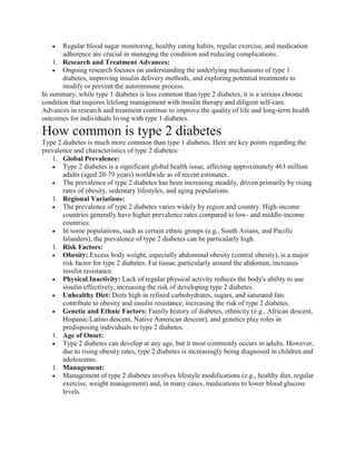  Regular blood sugar monitoring, healthy eating habits, regular exercise, and medication
adherence are crucial in managing the condition and reducing complications.
1. Research and Treatment Advances:
 Ongoing research focuses on understanding the underlying mechanisms of type 1
diabetes, improving insulin delivery methods, and exploring potential treatments to
modify or prevent the autoimmune process.
In summary, while type 1 diabetes is less common than type 2 diabetes, it is a serious chronic
condition that requires lifelong management with insulin therapy and diligent self-care.
Advances in research and treatment continue to improve the quality of life and long-term health
outcomes for individuals living with type 1 diabetes.
How common is type 2 diabetes
Type 2 diabetes is much more common than type 1 diabetes. Here are key points regarding the
prevalence and characteristics of type 2 diabetes:
1. Global Prevalence:
 Type 2 diabetes is a significant global health issue, affecting approximately 463 million
adults (aged 20-79 years) worldwide as of recent estimates.
 The prevalence of type 2 diabetes has been increasing steadily, driven primarily by rising
rates of obesity, sedentary lifestyles, and aging populations.
1. Regional Variations:
 The prevalence of type 2 diabetes varies widely by region and country. High-income
countries generally have higher prevalence rates compared to low- and middle-income
countries.
 In some populations, such as certain ethnic groups (e.g., South Asians, and Pacific
Islanders), the prevalence of type 2 diabetes can be particularly high.
1. Risk Factors:
 Obesity: Excess body weight, especially abdominal obesity (central obesity), is a major
risk factor for type 2 diabetes. Fat tissue, particularly around the abdomen, increases
insulin resistance.
 Physical Inactivity: Lack of regular physical activity reduces the body's ability to use
insulin effectively, increasing the risk of developing type 2 diabetes.
 Unhealthy Diet: Diets high in refined carbohydrates, sugars, and saturated fats
contribute to obesity and insulin resistance, increasing the risk of type 2 diabetes.
 Genetic and Ethnic Factors: Family history of diabetes, ethnicity (e.g., African descent,
Hispanic/Latino descent, Native American descent), and genetics play roles in
predisposing individuals to type 2 diabetes.
1. Age of Onset:
 Type 2 diabetes can develop at any age, but it most commonly occurs in adults. However,
due to rising obesity rates, type 2 diabetes is increasingly being diagnosed in children and
adolescents.
1. Management:
 Management of type 2 diabetes involves lifestyle modifications (e.g., healthy diet, regular
exercise, weight management) and, in many cases, medications to lower blood glucose
levels.
 
