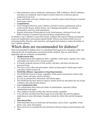 Oral medications such as metformin, sulfonylureas, DPP-4 inhibitors, SGLT2 inhibitors,
and others are commonly used to improve insulin sensitivity or decrease glucose
production by the liver.
 Some individuals with type 2 diabetes may eventually require insulin therapy to maintain
blood sugar control.
1. Complications:
 If not managed effectively, type 2 diabetes can lead to serious complications such as
cardiovascular disease, kidney disease, nerve damage (neuropathy), eye damage
(retinopathy), and lower limb amputations.
 Regular monitoring of blood glucose levels, blood pressure, cholesterol levels, and
kidney function is essential to prevent and detect complications early.
In summary, type 2 diabetes is a prevalent chronic condition that requires lifelong management
to prevent complications and maintain optimal health. Effective prevention efforts focus on
promoting healthy lifestyles, early detection, and targeted interventions to reduce the burden of
type 2 diabetes globally.
Which diets are recommended for diabetes?
Diets recommended for diabetes focus on controlling blood sugar levels, managing weight, and
reducing the risk of complications associated with the condition. Here are some dietary
approaches that are commonly recommended:
1. Mediterranean Diet:
 The Mediterranean diet emphasizes fruits, vegetables, whole grains, legumes, nuts, seeds,
and healthy fats (such as olive oil and avocado).
 It includes moderate amounts of fish, poultry, and dairy, and limits red meat and
processed foods.
 This diet is rich in fiber and antioxidants, which can help improve blood sugar control
and reduce cardiovascular risk.
1. DASH Diet (Dietary Approaches to Stop Hypertension):
 The DASH diet focuses on fruits, vegetables, whole grains, lean proteins (such as fish,
poultry, beans, and nuts), and low-fat dairy.
 It is low in saturated fats, cholesterol, and refined sugars.
 The DASH diet has been shown to improve insulin sensitivity and reduce the risk of type
2 diabetes and cardiovascular disease.
1. Low-Carbohydrate Diet:
 Low-carbohydrate diets restrict the intake of carbohydrates, especially refined
carbohydrates and sugars.
 They emphasize protein, healthy fats, and non-starchy vegetables.
 Low-carb diets can help lower blood sugar levels and reduce the need for diabetes
medications in some individuals. Examples include the Atkins Diet and the Ketogenic
Diet.
1. Plant-Based Diet:
 Plant-based diets focus on foods derived from plants, such as fruits, vegetables, whole
grains, nuts, seeds, and legumes.
 They can be low in saturated fats and cholesterol while providing essential nutrients and
fiber.
 