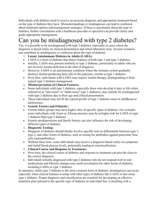 Individuals with diabetes need to receive an accurate diagnosis and appropriate treatment based
on the type of diabetes they have. Misunderstandings or misdiagnoses can lead to confusion
about treatment options and management strategies. If there is uncertainty about the type of
diabetes, further consultation with a healthcare provider or specialist can provide clarity and
guide appropriate management.
Can you be misdiagnosed with type 2 diabetes?
Yes, it is possible to be misdiagnosed with type 2 diabetes, especially in cases where the
diagnosis is based solely on clinical presentation and initial laboratory tests. Several scenarios
can contribute to misdiagnosis or confusion about the type of diabetes:
1. Latent Autoimmune Diabetes in Adults (LADA):
 LADA is a form of diabetes that shares features of both type 1 and type 2 diabetes.
 Initially, LADA may present similarly to type 2 diabetes, particularly in adults who are
not severely insulin-deficient at the time of diagnosis.
 However, LADA is an autoimmune condition where the immune system gradually
destroys insulin-producing beta cells in the pancreas, similar to type 1 diabetes.
 Over time, individuals with LADA may require insulin therapy, distinguishing it from
typical type 2 diabetes management.
1. Misinterpretation of Clinical Features:
 Some individuals with type 1 diabetes, especially those who develop it later in life (often
referred to as "late-onset" or "adult-onset" type 1 diabetes), may initially be misdiagnosed
with type 2 diabetes due to their age and clinical presentation.
 These individuals may not fit the typical profile of type 1 diabetes onset in childhood or
adolescence.
1. Genetic Factors and Ethnicity:
 Certain ethnic groups may have higher rates of specific types of diabetes. For example,
some individuals with Asian or African ancestry may be at higher risk for LADA or type
1 diabetes than type 2 diabetes.
 Genetic predispositions and family history can also influence the risk of developing
different types of diabetes.
1. Diagnostic Testing:
 Diagnosis of diabetes should ideally involve specific tests to differentiate between type 1,
type 2, and other forms of diabetes, such as testing for antibodies against pancreatic beta
cells (autoantibodies).
 Without these tests, some individuals may receive a diagnosis based solely on symptoms
and initial blood glucose levels, potentially leading to misclassification.
1. Clinical Course and Response to Treatment:
 Over time, the clinical course of diabetes and response to treatment can provide clues to
the correct diagnosis.
 Individuals initially diagnosed with type 2 diabetes who do not respond well to oral
medications and lifestyle changes may need reevaluation for other forms of diabetes,
including LADA or type 1 diabetes.
In summary, while type 2 diabetes is the most common form of diabetes, misdiagnosis can occur,
especially when clinical features overlap with other types of diabetes like LADA or late-onset
type 1 diabetes. Proper diagnosis and classification are essential for developing an effective
treatment plan tailored to the specific type of diabetes an individual has. Consulting with a
 