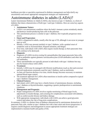 healthcare provider or specialist experienced in diabetes management can help clarify any
uncertainties and ensure appropriate management strategies are implemented.
Autoimmune diabetes in adults (LADA)?
Latent Autoimmune Diabetes in Adults (LADA), also known as type 1.5 diabetes, is a form of
diabetes that shares characteristics of both type 1 and type 2 diabetes. Here are some key aspects
of LADA:
1. Autoimmune Nature:
 LADA is an autoimmune condition where the body's immune system mistakenly attacks
and destroys insulin-producing beta cells in the pancreas.
 This autoimmune process is similar to type 1 diabetes, but it typically progresses more
slowly.
1. Onset and Progression:
 LADA is diagnosed in adults, usually after the age of 30, although it can occur at younger
ages as well.
 Initially, LADA may present similarly to type 2 diabetes, with a gradual onset of
symptoms such as increased thirst, frequent urination, and fatigue.
 Over time, individuals with LADA often require insulin therapy as their pancreatic beta
cells continue to be destroyed.
1. Diagnosis:
 Diagnosis of LADA involves testing for autoantibodies that target pancreatic beta cells,
such as antibodies against glutamic acid decarboxylase (GAD antibodies) and other islet
cell antibodies.
 These autoantibodies are typically present in individuals with type 1 diabetes but may
also be found in those with LADA.
1. Treatment:
 Initially, LADA may be managed with lifestyle modifications (such as diet and exercise)
and oral medications commonly used for type 2 diabetes, such as metformin.
 As beta cell function declines over time, insulin therapy becomes necessary to maintain
optimal blood sugar control.
 The treatment approach for LADA often transitions to insulin earlier compared to typical
type 2 diabetes management.
1. Clinical Features:
 Individuals with LADA may have a family history of autoimmune diseases, including
type 1 diabetes or thyroid disorders, suggesting a genetic predisposition to autoimmune
conditions.
1. Management and Prognosis:
 Proper management of LADA involves regular monitoring of blood sugar levels,
adjustments in insulin therapy, and screening for complications associated with diabetes,
such as cardiovascular disease and kidney damage.
 With appropriate management, individuals with LADA can achieve good glycemic
control and reduce the risk of long-term complications.
In summary, LADA is a distinct form of diabetes characterized by autoimmune destruction of
pancreatic beta cells, similar to type 1 diabetes but with a later onset and slower progression. It
requires careful diagnosis and management to ensure appropriate treatment strategies are
implemented to maintain health and quality of life.
 