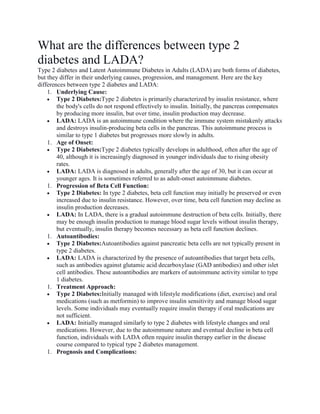 What are the differences between type 2
diabetes and LADA?
Type 2 diabetes and Latent Autoimmune Diabetes in Adults (LADA) are both forms of diabetes,
but they differ in their underlying causes, progression, and management. Here are the key
differences between type 2 diabetes and LADA:
1. Underlying Cause:
 Type 2 Diabetes:Type 2 diabetes is primarily characterized by insulin resistance, where
the body's cells do not respond effectively to insulin. Initially, the pancreas compensates
by producing more insulin, but over time, insulin production may decrease.
 LADA: LADA is an autoimmune condition where the immune system mistakenly attacks
and destroys insulin-producing beta cells in the pancreas. This autoimmune process is
similar to type 1 diabetes but progresses more slowly in adults.
1. Age of Onset:
 Type 2 Diabetes:Type 2 diabetes typically develops in adulthood, often after the age of
40, although it is increasingly diagnosed in younger individuals due to rising obesity
rates.
 LADA: LADA is diagnosed in adults, generally after the age of 30, but it can occur at
younger ages. It is sometimes referred to as adult-onset autoimmune diabetes.
1. Progression of Beta Cell Function:
 Type 2 Diabetes: In type 2 diabetes, beta cell function may initially be preserved or even
increased due to insulin resistance. However, over time, beta cell function may decline as
insulin production decreases.
 LADA: In LADA, there is a gradual autoimmune destruction of beta cells. Initially, there
may be enough insulin production to manage blood sugar levels without insulin therapy,
but eventually, insulin therapy becomes necessary as beta cell function declines.
1. Autoantibodies:
 Type 2 Diabetes:Autoantibodies against pancreatic beta cells are not typically present in
type 2 diabetes.
 LADA: LADA is characterized by the presence of autoantibodies that target beta cells,
such as antibodies against glutamic acid decarboxylase (GAD antibodies) and other islet
cell antibodies. These autoantibodies are markers of autoimmune activity similar to type
1 diabetes.
1. Treatment Approach:
 Type 2 Diabetes:Initially managed with lifestyle modifications (diet, exercise) and oral
medications (such as metformin) to improve insulin sensitivity and manage blood sugar
levels. Some individuals may eventually require insulin therapy if oral medications are
not sufficient.
 LADA: Initially managed similarly to type 2 diabetes with lifestyle changes and oral
medications. However, due to the autoimmune nature and eventual decline in beta cell
function, individuals with LADA often require insulin therapy earlier in the disease
course compared to typical type 2 diabetes management.
1. Prognosis and Complications:
 
