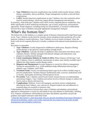  Type 2 Diabetes:Long-term complications may include cardiovascular disease, kidney
disease, neuropathy, and eye problems. Proper management can delay or prevent these
complications.
 LADA: Similar long-term complications as type 2 diabetes, but with a potential earlier
need for insulin therapy, which may impact disease management and outcomes.
In summary, while both type 2 diabetes and LADA involve impaired glucose metabolism, they
differ significantly in their underlying mechanisms, age of onset, progression, and treatment
approaches. Proper diagnosis, including testing for autoantibodies, is essential to differentiate
between these types of diabetes and guide appropriate management strategies.
What's the bottom line?
The bottom line is that diabetes is a complex group of diseases characterized by high blood sugar
levels. Type 1 diabetes results from the immune system attacking insulin-producing cells in the
pancreas, leading to insulin deficiency. Type 2 diabetes involves insulin resistance, where the
body's cells do not respond effectively to insulin, combined with reduced insulin production over
time.
Key points to remember:
1. Type 1 Diabetes: Usually diagnosed in childhood or adolescence. Requires lifelong
insulin therapy as the pancreas cannot produce enough insulin.
2. Type 2 Diabetes: Typically develops in adulthood, often associated with obesity and a
sedentary lifestyle. Initially managed with lifestyle changes and medications; may
progress to needing insulin therapy.
3. Latent Autoimmune Diabetes in Adults (LADA): Shares features of both type 1 and
type 2 diabetes. Onset in adulthood, autoimmune in nature, may initially resemble type 2
diabetes but often requires insulin therapy earlier.
4. Diagnosis and Management:Accurate diagnosis is crucial for effective management.
Testing for autoantibodies (e.g., GAD antibodies) helps differentiate between type 1
diabetes, type 2 diabetes, and LADA.
5. Treatment Goals: Focuses on maintaining blood sugar levels within a healthy range to
prevent complications. Includes lifestyle modifications (diet, exercise), medications (oral
or insulin), and regular monitoring of blood glucose levels.
6. Prevention: Type 1 diabetes cannot be prevented; research focuses on understanding
autoimmune triggers. Type 2 diabetes prevention involves lifestyle changes to reduce risk
factors such as obesity and inactivity.
7. Complications: Diabetes, if not well-managed, can lead to serious complications
affecting the heart, kidneys, eyes, and nerves. Regular medical care and adherence to
treatment plans are essential to minimize risks.
Understanding the differences between these types of diabetes and adopting a personalized
approach to management is crucial for individuals living with diabetes to lead healthy, fulfilling
lives. Regular consultations with healthcare providers and diabetes specialists can provide
guidance and support tailored to individual needs.
**Join the Movement**: Join thousands who are already benefiting from Sugar Defender's
advanced technology. Order yours today and join the movement towards better health
management and a brighter tomorrow.
 