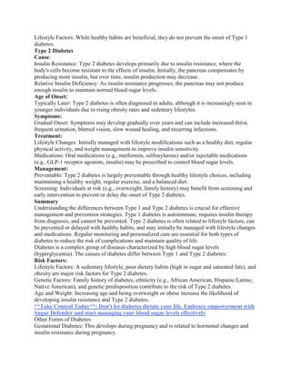 Lifestyle Factors: While healthy habits are beneficial, they do not prevent the onset of Type 1
diabetes.
Type 2 Diabetes
Cause:
Insulin Resistance: Type 2 diabetes develops primarily due to insulin resistance, where the
body's cells become resistant to the effects of insulin. Initially, the pancreas compensates by
producing more insulin, but over time, insulin production may decrease.
Relative Insulin Deficiency: As insulin resistance progresses, the pancreas may not produce
enough insulin to maintain normal blood sugar levels.
Age of Onset:
Typically Later: Type 2 diabetes is often diagnosed in adults, although it is increasingly seen in
younger individuals due to rising obesity rates and sedentary lifestyles.
Symptoms:
Gradual Onset: Symptoms may develop gradually over years and can include increased thirst,
frequent urination, blurred vision, slow wound healing, and recurring infections.
Treatment:
Lifestyle Changes: Initially managed with lifestyle modifications such as a healthy diet, regular
physical activity, and weight management to improve insulin sensitivity.
Medications: Oral medications (e.g., metformin, sulfonylureas) and/or injectable medications
(e.g., GLP-1 receptor agonists, insulin) may be prescribed to control blood sugar levels.
Management:
Preventable: Type 2 diabetes is largely preventable through healthy lifestyle choices, including
maintaining a healthy weight, regular exercise, and a balanced diet.
Screening: Individuals at risk (e.g., overweight, family history) may benefit from screening and
early intervention to prevent or delay the onset of Type 2 diabetes.
Summary
Understanding the differences between Type 1 and Type 2 diabetes is crucial for effective
management and prevention strategies. Type 1 diabetes is autoimmune, requires insulin therapy
from diagnosis, and cannot be prevented. Type 2 diabetes is often related to lifestyle factors, can
be prevented or delayed with healthy habits, and may initially be managed with lifestyle changes
and medications. Regular monitoring and personalized care are essential for both types of
diabetes to reduce the risk of complications and maintain quality of life.
Diabetes is a complex group of diseases characterized by high blood sugar levels
(hyperglycemia). The causes of diabetes differ between Type 1 and Type 2 diabetes:
Risk Factors:
Lifestyle Factors: A sedentary lifestyle, poor dietary habits (high in sugar and saturated fats), and
obesity are major risk factors for Type 2 diabetes.
Genetic Factors: Family history of diabetes, ethnicity (e.g., African American, Hispanic/Latino,
Native American), and genetic predisposition contribute to the risk of Type 2 diabetes.
Age and Weight: Increasing age and being overweight or obese increase the likelihood of
developing insulin resistance and Type 2 diabetes.
**Take Control Today**: Don't let diabetes dictate your life. Embrace empowerment with
Sugar Defender and start managing your blood sugar levels effectively
Other Forms of Diabetes
Gestational Diabetes: This develops during pregnancy and is related to hormonal changes and
insulin resistance during pregnancy.
 
