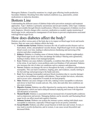 Monogenic Diabetes: Caused by mutations in a single gene affecting insulin production.
Secondary Diabetes: Resulting from other medical conditions (e.g., pancreatitis, certain
medications) or endocrine disorders.
Bottom Line
Understanding the different causes of diabetes helps tailor prevention strategies and treatment
approaches. Type 1 diabetes is primarily autoimmune and not preventable, while Type 2 diabetes
is largely preventable through lifestyle modifications. Effective management of diabetes involves
early diagnosis, lifestyle changes (diet, exercise), medication as needed, regular monitoring of
blood sugar levels, and proactive management of risk factors to prevent complications associated
with high blood sugar levels.
How does diabetes affect the body?
Diabetes can affect various parts of the body due to its impact on blood sugar levels and insulin
function. Here are some ways diabetes affects the body:
1. Cardiovascular System: Diabetes increases the risk of cardiovascular diseases such as
heart attack, stroke, and peripheral vascular disease. High blood sugar levels can damage
blood vessels over time, leading to atherosclerosis (hardening and narrowing of the
arteries) and other complications.
2. Kidneys: Diabetes is a leading cause of chronic kidney disease (diabetic nephropathy).
High blood sugar levels over time can damage the kidneys' filtering units (glomeruli),
leading to kidney failure if not managed properly.
3. Eyes: Diabetes can cause diabetic retinopathy, a condition that affects the blood vessels
in the retina. It can lead to vision problems and even blindness if left untreated. Diabetes
also increases the risk of other eye conditions such as cataracts and glaucoma.
4. Nerves: Diabetes can damage the nerves throughout the body, a condition called diabetic
neuropathy. This can lead to numbness, tingling, pain, and weakness, usually starting in
the feet and legs and progressing to the hands and arms.
5. Feet: Nerve damage (neuropathy) and poor blood circulation (due to vascular damage)
can lead to foot problems in people with diabetes. These include foot ulcers, infections,
and in severe cases, amputation if wounds do not heal properly.
6. Skin: Diabetes can cause changes in the skin, making it more susceptible to infections
and slower to heal from wounds and cuts. Dry, itchy skin and other skin conditions are
also more common.
7. Digestive System: Diabetes can affect digestion by causing nerve damage to the stomach
(gastroparesis), which can lead to delayed stomach emptying and issues with digestion
and absorption of nutrients.
8. Mental Health: Diabetes is associated with an increased risk of mental health conditions
such as depression and anxiety. Managing diabetes can be stressful, and fluctuating blood
sugar levels can affect mood and cognitive function.
9. Immune System: Diabetes can weaken the immune system, making individuals more
susceptible to infections, especially if blood sugar levels are poorly controlled.
10. Sexual Health: Diabetes can affect sexual function in both men and women. In men, it
may lead to erectile dysfunction, and in women, it can cause sexual discomfort and
decreased libido.
 