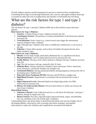 Overall, diabetes requires careful management to prevent or minimize these complications.
Controlling blood sugar levels through medication, diet, exercise, and regular medical check-ups
is essential to reduce the risk of complications and maintain overall health and well-being.
What are the risk factors for type 1 and type 2
diabetes?
The risk factors for type 1 and type 2 diabetes differ due to their distinct causes and onset
patterns:
Risk Factors for Type 1 Diabetes:
1. Genetics: A family history of type 1 diabetes increases the risk.
2. Autoimmune Factors: The presence of certain autoantibodies in the blood may indicate
increased risk.
3. Viral Infections: Some viruses (e.g., enteroviruses) may trigger the autoimmune
response leading to type 1 diabetes.
4. Age: Although type 1 diabetes often starts in childhood or adolescence, it can occur at
any age.
5. Ethnicity: Certain ethnic groups, such as those of northern European descent, have
higher incidence rates.
Risk Factors for Type 2 Diabetes:
1. Obesity: Excess body weight, particularly abdominal fat, is a significant risk factor.
2. Physical Inactivity: Lack of regular physical activity increases the risk.
3. Family History: Having a close relative (parent or sibling) with type 2 diabetes increases
your risk.
4. Age: The risk increases with age, especially after 45 years.
5. Ethnicity/Race: African Americans, Hispanic/Latino Americans, Native Americans,
Asian Americans, and Pacific Islanders are at higher risk.
6. Gestational Diabetes: Having gestational diabetes during pregnancy increases the risk of
developing type 2 diabetes later.
7. Polycystic Ovary Syndrome (PCOS): Women with PCOS have a higher risk.
8. High Blood Pressure: Hypertension is associated with an increased risk of type 2
diabetes.
9. High Cholesterol Levels: Abnormal lipid levels (high triglycerides, low HDL
cholesterol) can increase risk.
10. History of Cardiovascular Disease: Previous heart disease or stroke can increase the
risk of type 2 diabetes.
Shared Risk Factors:
 Sedentary Lifestyle: Lack of physical activity is a risk factor for both type 1 and type 2
diabetes, though its impact may vary.
 Dietary Factors: Poor diet, especially high in processed foods, sugars, and unhealthy
fats, can contribute to the risk of both types of diabetes.
Understanding these risk factors helps in identifying individuals who may be at higher risk of
developing diabetes, allowing for early screening, prevention strategies, and targeted
interventions to reduce the incidence and complications associated with diabetes.
 