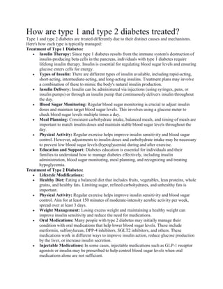 How are type 1 and type 2 diabetes treated?
Type 1 and type 2 diabetes are treated differently due to their distinct causes and mechanisms.
Here's how each type is typically managed:
Treatment of Type 1 Diabetes:
 Insulin Therapy: Since type 1 diabetes results from the immune system's destruction of
insulin-producing beta cells in the pancreas, individuals with type 1 diabetes require
lifelong insulin therapy. Insulin is essential for regulating blood sugar levels and ensuring
glucose enters cells for energy.
 Types of Insulin: There are different types of insulin available, including rapid-acting,
short-acting, intermediate-acting, and long-acting insulins. Treatment plans may involve
a combination of these to mimic the body's natural insulin production.
 Insulin Delivery: Insulin can be administered via injections (using syringes, pens, or
insulin pumps) or through an insulin pump that continuously delivers insulin throughout
the day.
 Blood Sugar Monitoring: Regular blood sugar monitoring is crucial to adjust insulin
doses and maintain target blood sugar levels. This involves using a glucose meter to
check blood sugar levels multiple times a day.
 Meal Planning: Consistent carbohydrate intake, balanced meals, and timing of meals are
important to match insulin doses and maintain stable blood sugar levels throughout the
day.
 Physical Activity: Regular exercise helps improve insulin sensitivity and blood sugar
control. However, adjustments to insulin doses and carbohydrate intake may be necessary
to prevent low blood sugar levels (hypoglycemia) during and after exercise.
 Education and Support: Diabetes education is essential for individuals and their
families to understand how to manage diabetes effectively, including insulin
administration, blood sugar monitoring, meal planning, and recognizing and treating
hypoglycemia.
Treatment of Type 2 Diabetes:
 Lifestyle Modifications:
 Healthy Diet: Eating a balanced diet that includes fruits, vegetables, lean proteins, whole
grains, and healthy fats. Limiting sugar, refined carbohydrates, and unhealthy fats is
important.
 Physical Activity: Regular exercise helps improve insulin sensitivity and blood sugar
control. Aim for at least 150 minutes of moderate-intensity aerobic activity per week,
spread over at least 3 days.
 Weight Management: Losing excess weight and maintaining a healthy weight can
improve insulin sensitivity and reduce the need for medications.
 Oral Medications: Many people with type 2 diabetes may initially manage their
condition with oral medications that help lower blood sugar levels. These include
metformin, sulfonylureas, DPP-4 inhibitors, SGLT2 inhibitors, and others. These
medications work in different ways to improve insulin action, reduce glucose production
by the liver, or increase insulin secretion.
 Injectable Medications: In some cases, injectable medications such as GLP-1 receptor
agonists or insulin may be prescribed to help control blood sugar levels when oral
medications alone are not sufficient.
 