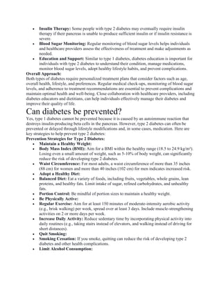  Insulin Therapy: Some people with type 2 diabetes may eventually require insulin
therapy if their pancreas is unable to produce sufficient insulin or if insulin resistance is
severe.
 Blood Sugar Monitoring: Regular monitoring of blood sugar levels helps individuals
and healthcare providers assess the effectiveness of treatment and make adjustments as
needed.
 Education and Support: Similar to type 1 diabetes, diabetes education is important for
individuals with type 2 diabetes to understand their condition, manage medications,
monitor blood sugar levels, adopt healthy lifestyle habits, and prevent complications.
Overall Approach:
Both types of diabetes require personalized treatment plans that consider factors such as age,
overall health, lifestyle, and preferences. Regular medical check-ups, monitoring of blood sugar
levels, and adherence to treatment recommendations are essential to prevent complications and
maintain optimal health and well-being. Close collaboration with healthcare providers, including
diabetes educators and dietitians, can help individuals effectively manage their diabetes and
improve their quality of life.
Can diabetes be prevented?
Yes, type 1 diabetes cannot be prevented because it is caused by an autoimmune reaction that
destroys insulin-producing beta cells in the pancreas. However, type 2 diabetes can often be
prevented or delayed through lifestyle modifications and, in some cases, medication. Here are
key strategies to help prevent type 2 diabetes:
Prevention Strategies for Type 2 Diabetes:
 Maintain a Healthy Weight:
 Body Mass Index (BMI): Aim for a BMI within the healthy range (18.5 to 24.9 kg/m²).
Losing even a small amount of weight, such as 5-10% of body weight, can significantly
reduce the risk of developing type 2 diabetes.
 Waist Circumference: For most adults, a waist circumference of more than 35 inches
(88 cm) for women and more than 40 inches (102 cm) for men indicates increased risk.
 Adopt a Healthy Diet:
 Balanced Diet: Eat a variety of foods, including fruits, vegetables, whole grains, lean
proteins, and healthy fats. Limit intake of sugar, refined carbohydrates, and unhealthy
fats.
 Portion Control: Be mindful of portion sizes to maintain a healthy weight.
 Be Physically Active:
 Regular Exercise: Aim for at least 150 minutes of moderate-intensity aerobic activity
(e.g., brisk walking) per week, spread over at least 3 days. Include muscle-strengthening
activities on 2 or more days per week.
 Increase Daily Activity: Reduce sedentary time by incorporating physical activity into
daily routines (e.g., taking stairs instead of elevators, and walking instead of driving for
short distances).
 Quit Smoking:
 Smoking Cessation: If you smoke, quitting can reduce the risk of developing type 2
diabetes and other health complications.
 Limit Alcohol Consumption:
 
