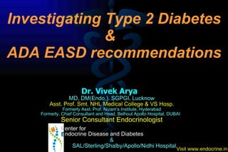 Dr. Vivek Arya  MD, DM(Endo.), SGPGI, Lucknow Asst. Prof. Smt. NHL Medical College & VS Hosp. Formerly Asst. Prof. Nizam’s Institute, Hyderabad Formerly, Chief Consultant and Head, Belhoul Apollo Hospital, DUBAI  Senior Consultant Endocrinologist &   SAL/Sterling/Shalby/Apollo/Nidhi Hospital Investigating Type 2 Diabetes &  ADA EASD recommendations enter for  ndocrine Disease and Diabetes 