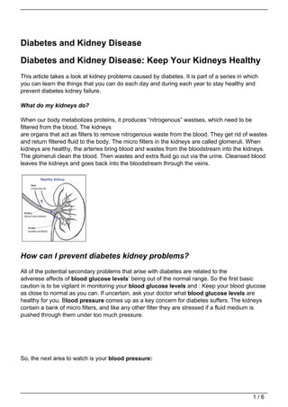 Diabetes and Kidney Disease

Diabetes and Kidney Disease: Keep Your Kidneys Healthy
This article takes a look at kidney problems caused by diabetes. It is part of a series in which
you can learn the things that you can do each day and during each year to stay healthy and
prevent diabetes kidney failure.

What do my kidneys do?

When our body metabolizes proteins, it produces “nitrogenous” wastses, which need to be
filtered from the blood. The kidneys
are organs that act as filters to remove nitrogenous waste from the blood. They get rid of wastes
and return filtered fluid to the body. The micro filters in the kidneys are called glomeruli. When
kidneys are healthy, the arteries bring blood and wastes from the bloodstream into the kidneys.
The glomeruli clean the blood. Then wastes and extra fluid go out via the urine. Cleansed blood
leaves the kidneys and goes back into the bloodstream through the veins.




How can I prevent diabetes kidney problems?
All of the potential secondary problems that arise with diabetes are related to the
adverese affects of blood glucose levels‘ being out of the normal range. So the first basic
caution is to be vigilant in monitoring your blood glucose levels and : Keep your blood glucose
as close to normal as you can. If uncertain, ask your doctor what blood glucose levels are
healthy for you. Blood pressure comes up as a key concern for diabetes suffers. The kidneys
contain a bank of micro filters, and like any other filter they are stressed if a fluid medium is
pushed through them under too much pressure.




So, the next area to watch is your blood pressure:




                                                                                             1/6
 