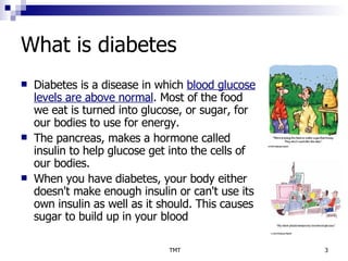 What is diabetes Diabetes is a disease in which  blood glucose levels are above normal . Most of the food we eat is turned into glucose, or sugar, for our bodies to use for energy.  The pancreas, makes a hormone called insulin to help glucose get into the cells of our bodies.  When you have diabetes, your body either doesn't make enough insulin or can't use its own insulin as well as it should. This causes sugar to build up in your blood  