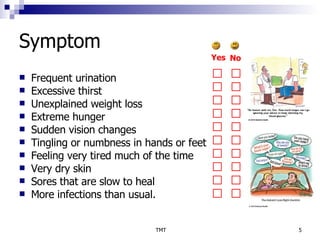 Symptom Frequent urination  Excessive thirst  Unexplained weight loss  Extreme hunger  Sudden vision changes  Tingling or numbness in hands or feet  Feeling very tired much of the time  Very dry skin  Sores that are slow to heal  More infections than usual.  Yes No 