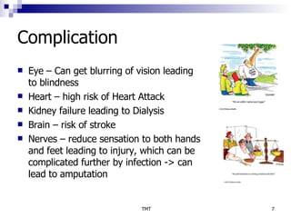 Complication Eye – Can get blurring of vision leading to blindness Heart – high risk of Heart Attack Kidney failure leading to Dialysis Brain – risk of stroke  Nerves – reduce sensation to both hands and feet leading to injury, which can be complicated further by infection -> can lead to amputation 