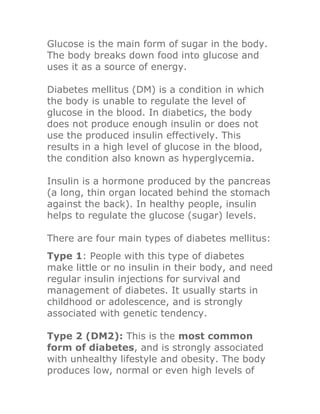 Glucose is the main form of sugar in the body.
The body breaks down food into glucose and
uses it as a source of energy.

Diabetes mellitus (DM) is a condition in which
the body is unable to regulate the level of
glucose in the blood. In diabetics, the body
does not produce enough insulin or does not
use the produced insulin effectively. This
results in a high level of glucose in the blood,
the condition also known as hyperglycemia.

Insulin is a hormone produced by the pancreas
(a long, thin organ located behind the stomach
against the back). In healthy people, insulin
helps to regulate the glucose (sugar) levels.

There are four main types of diabetes mellitus:
Type 1: People with this type of diabetes
make little or no insulin in their body, and need
regular insulin injections for survival and
management of diabetes. It usually starts in
childhood or adolescence, and is strongly
associated with genetic tendency.

Type 2 (DM2): This is the most common
form of diabetes, and is strongly associated
with unhealthy lifestyle and obesity. The body
produces low, normal or even high levels of
 